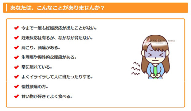あなたは、こんなことがありませんか？
•	今まで一度も妊娠反応が出たことがない。
•	 妊娠反応は有るが、なかなか育たない。
•	肩こり、頭痛がある。
•	生理痛や慢性的な腰痛がある。
•	常に疲れている。
•	よくイライラして人に当たったりする。
•	慢性腰痛の方。
•	甘い物が好きでよく食べる。
