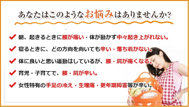 あなたはこのようなお悩みはありませんか？
朝、起きると腰が痛い・体が動かず中々起き上がれない。
寝る時に、どの方向を向いても辛い・落ち着かない。
体に良いと思い運動はしているが、腰・肩が痛くなる。
育児・子育てで、腰・肩が辛い。
女性特有の手足の冷え・生理痛・更年期などが辛い。