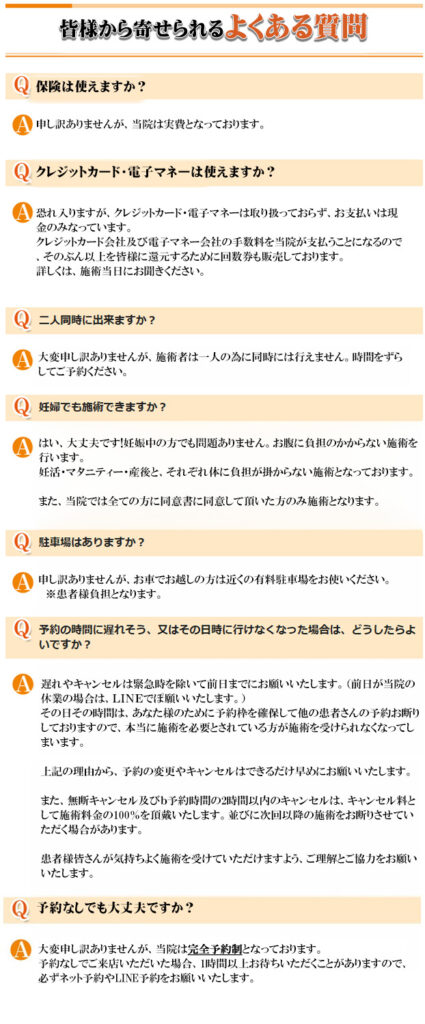 皆様から寄せられるよくある質問

Ｑ保険は使えますか？
Ａ申し訳ありませんが、当院は実費となっております。

Ｑクレジットカード・電子マネーは使えますか？
Ａ恐れ入りますが、クレジットカード・電子マネーは取り扱っておらず、お支払いは現金のみなっています。
クレジットカード会社及び電子マネー会社の手数料を当院が支払うことになるので、そのぶん以上を皆様に還元するために回数券も販売しております。
詳しくは、施術当日にお聞きください。

Ｑ二人同時に施術できますか？
大変申し訳ありませんが、施術者は一人の為に同時には行えません。時間をずらしてご予約ください。

Ｑ妊婦でも施術できますか？
Ａはい、大丈夫です!妊娠中の方でも問題ありません。お腹に負担のかからない施術を行います。
妊活・マタニティー・産後と、それぞれ体に負担が掛からない施術となっております。
　
また、当院では全ての方に同意書に同意して頂いた方のみ施術となります。

Ｑ駐車場はありますか？
Ａ申し訳ありませんが、お車でお越しの方は近くの有料駐車場をお使いください。
　※患者様負担となります。

Ｑ予約時間に遅れそう、又は、その日時に行けなくなった場合は、どうしたらよいでしょうか？
Ａ遅れやキャンセルは緊急時を除いて前日までにお願いいたします。（前日が当院の休業の場合は、ＬＩＮＥでぽ願いいたします。）
その日その時間は、あなた様のために予約枠を確保して他の患者さんの予約お断りしておりますので、本当に施術を必要とされている方が施術を受けられなくなってしまいます。

上記の理由から、予約の変更やキャンセルはできるだけ早めにお願いいたします。

また、無断キャンセル及びｂ予約時間の2時間以内のキャンセルは、キャンセル料として施術料金の100％を頂戴いたします。並びに次回以降の施術をお断りさせていただく場合があります。

患者様皆さんが気持ちよく施術を受けていただけますよう、ご理解とご協力をお願いいたします。

Ｑ予約なしでも大丈夫ですか？
Ａ大変申し訳ありませんが、当院は完全予約制となっております。
予約なしでご来店いただいた場合、1時間以上お待ちいただくことがありますので、必ずネット予約やLINE予約をお願いいたします。