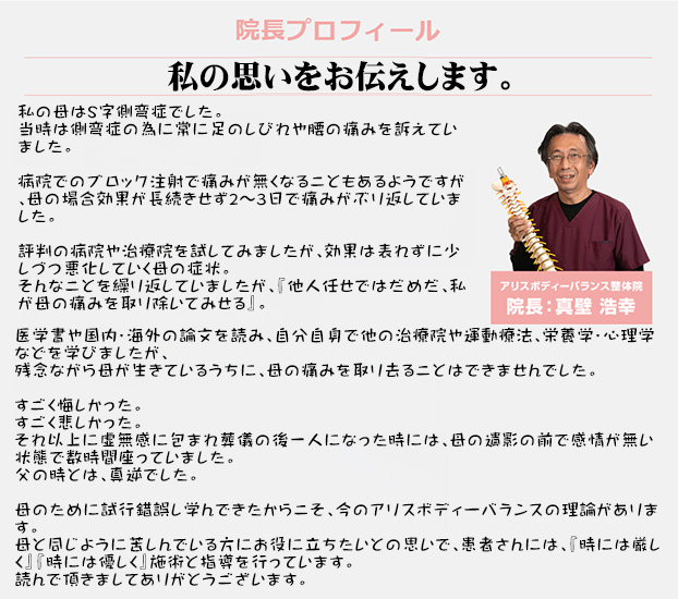 私の母はS字側弯症でした。
当時は側弯症の為に常に足のしびれや腰の痛みを訴えていました。

病院でのブロック注射で痛みが無くなることもあるようですが、母の場合効果が長続きせず2～3日で痛みがぶり返していました。

評判の病院や治療院を試してみましたが、効果は表れずに少しづつ悪化していく母の症状。
そんなことを繰り返していましたが、『他人任せではだめだ、私が母の痛みを取り除いてみせる』。

医学書や国内・海外の論文を読み、自分自身で他の治療院や運動療法、栄養学・心理学などを学びましたが、
残念ながら母が生きているうちに、母の痛みを取り去ることはできませんでした。

すごく悔しかった。
すごく悲しかった。
それ以上に虚無感に包まれ葬儀の後一人になった時には、母の遺影の前で感情が無い状態で数時間座っていました。
父の時とは、真逆でした。

母のために試行錯誤し学んできたからこそ、今のアリスボディーバランスの理論があります。
母と同じように苦しんでいる方にお役に立ちたいとの思いで、患者さんには、『時には厳しく』『時には優しく』施術と指導を行っています。