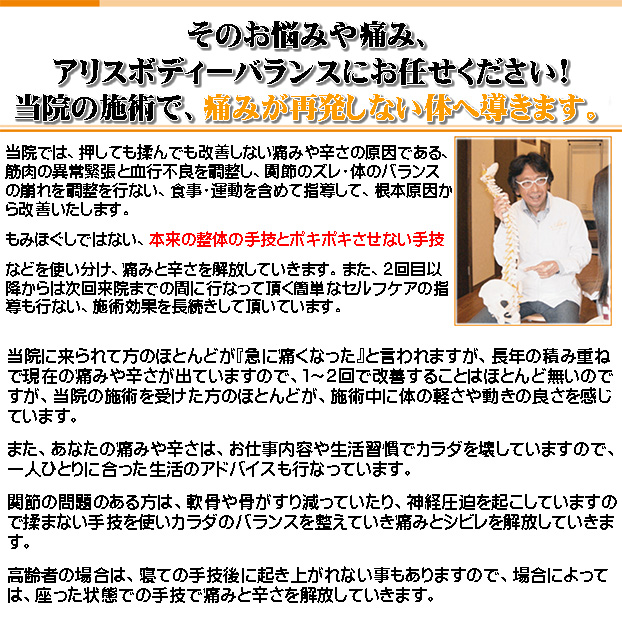 そのお悩みや痛み、
アリスボディーバランスにお任せください!
当院の施術で、痛みが再発しない体へ導きます。

当院では、押しても揉んでも改善しない痛みや辛さの原因である、
筋肉の異常緊張と血行不良を調整し、関節のズレ・体のバランスの崩れを調整を行ない、食事・運動を含めて指導して、根本原因から改善いたします。
もみほぐしではない、本来の整体の手技とポキポキさせない手技などを使い分け、痛みと辛さを解放していきます。また、２回目以降からは次回来院までの間に行なって頂く簡単なセルフケアの指導も行ない、施術効果を長続きして頂いています。

当院に来られて方のほとんどが『急に痛くなった』と言われますが、長年の積み重ねで現在の痛みや辛さが出ていますので、１～２回で改善することはほとんど無いのですが、当院の施術を受けた方のほとんどが、施術中に体の軽さや動きの良さを感じています。
また、あなたの痛みや辛さは、お仕事内容や生活習慣でカラダを壊していますので、一人ひとりに合った生活のアドバイスも行なっています。
関節の問題のある方は、軟骨や骨がすり減っていたり、神経圧迫を起こしていますので揉まない手技を使いカラダのバランスを整えていき痛みとシビレを解放していきます。
高齢者の場合は、寝ての手技後に起き上がれない事もありますので、場合によっては、座った状態での手技で痛みと辛さを解放していきます。